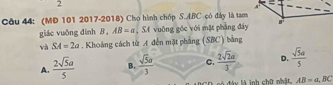 (MĐ 101 2017-2018) Cho hình chóp S.ABC có đáy là tam
giác vuông đinh B , AB=a ,SA vuông góc với mặt phẳng đáy
và SA=2a. Khoảng cách từ A đến mặt phẳng (SBC) bằng
A.  2sqrt(5)a/5 
B.  sqrt(5)a/3 
C.  2sqrt(2)a/3 
D.  sqrt(5)a/5 
có  đáy là ình chữ nhật, AB=a,BC