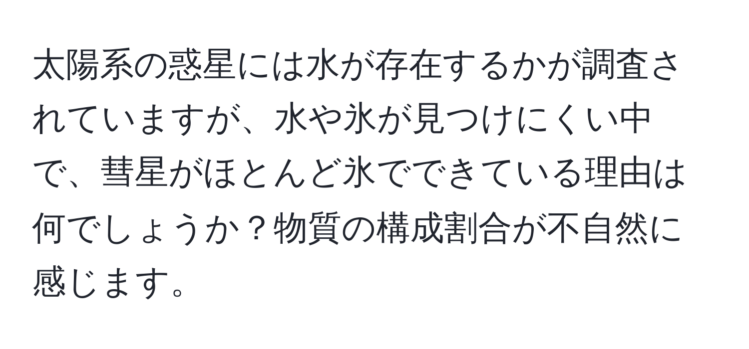 太陽系の惑星には水が存在するかが調査されていますが、水や氷が見つけにくい中で、彗星がほとんど氷でできている理由は何でしょうか？物質の構成割合が不自然に感じます。