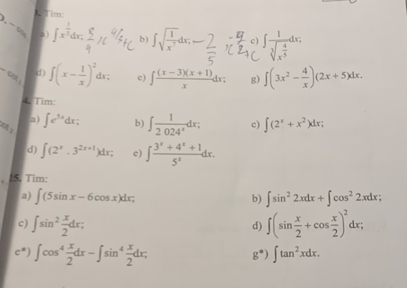 Tim: 
. -∞ a) ∈t x^(frac 1)3dx. 
b) ∈t sqrt(frac 1)x^7dx; 
c) ∈t frac 1sqrt[3](x^(frac 4)5)dx;
-GA_2 _ d ) ∈t (x- 1/x )^2dx; c) ∈t  ((x-3)(x+1))/x dx; g) ∈t (3x^2- 4/x )(2x+5)dx. 
4. Tim: 
a) ∈t e^(5x)dx b) ∈t  1/2024^x dx; c) ∈t (2^x+x^2)dx; 
d) ∈t (2^x.3^(2x+1))dx; c) ∈t  (3^x+4^x+1)/5^x dx. 
15. Tìm: 
a) ∈t (5sin x-6cos x)dx; b) ∈t sin^22xdx+∈t cos^22xdx; 
c) ∈t sin^2 x/2 dx; ∈t (sin  x/2 +cos  x/2 )^2dx; 
d) 
c*) ∈t cos^4 x/2 dx-∈t sin^4 x/2 dx; ∈t tan^2xdx.
g^*)