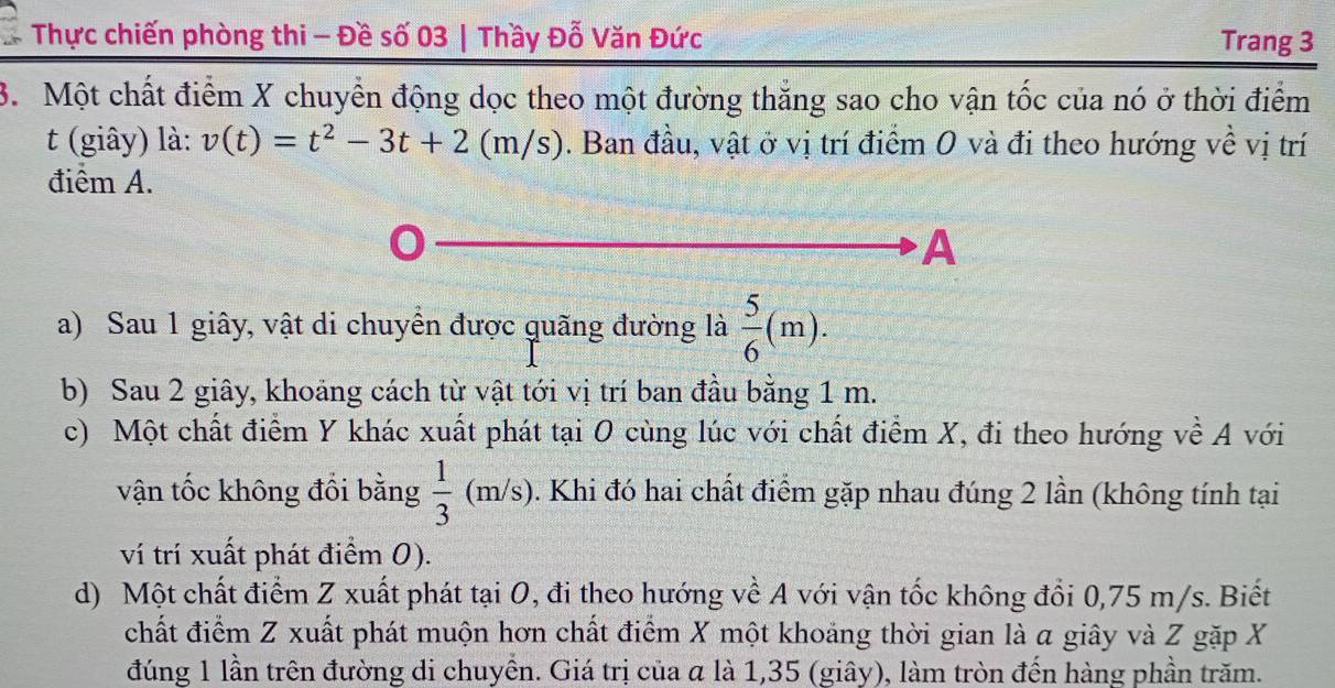 Thực chiến phòng thi - Đề số 03 | Thầy Đỗ Văn Đức Trang 3
3. Một chất điểm X chuyển động dọc theo một đường thắng sao cho vận tốc của nó ở thời điểm
t (giây) là: v(t)=t^2-3t+2 (m/s). Ban đầu, vật ở vị trí điểm 0 và đi theo hướng về vị trí
điểm A.
A
a) Sau 1 giây, vật di chuyển được quãng đường là  5/6 (m).
b) Sau 2 giây, khoảng cách từ vật tới vị trí ban đầu bằng 1 m.
c) Một chất điểm Y khác xuất phát tại O cùng lúc với chất điểm X, đi theo hướng về A với
vận tốc không đồi bằng  1/3 (m/s) 0. Khi đó hai chất điểm gặp nhau đúng 2 lần (không tính tại
ví trí xuất phát điểm 0).
d) Một chất điểm Z xuất phát tại O, đi theo hướng về A với vận tốc không đổi 0,75 m/s. Biết
chất điểm Z xuất phát muộn hơn chất điểm X một khoảng thời gian là a giây và Z gặp X
đúng 1 lần trên đường di chuyền. Giá trị của α là 1,35 (giây), làm tròn đến hàng phần trăm.