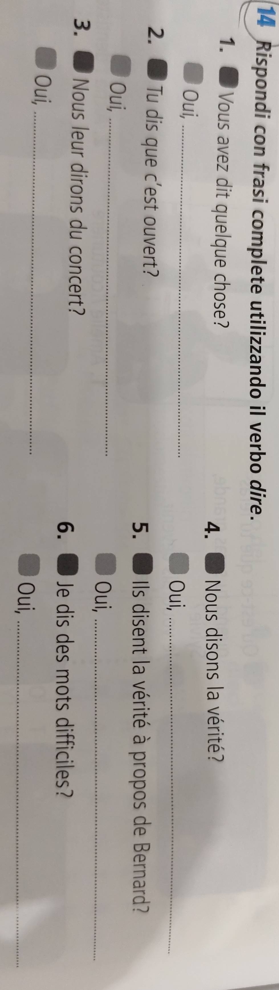Rispondi con frasi complete utilizzando il verbo dire. 
1. Vous avez dit quelque chose? 
4. Nous disons la vérité? 
Oui,_ Oui,_ 
2. Tu dis que c'est ouvert? 
5. Ils disent la vérité à propos de Bernard? 
Oui,_ 
Oui,_ 
3. Nous leur dirons du concert? 
6. Je dis des mots difficiles? 
Oui, _Oui,_
