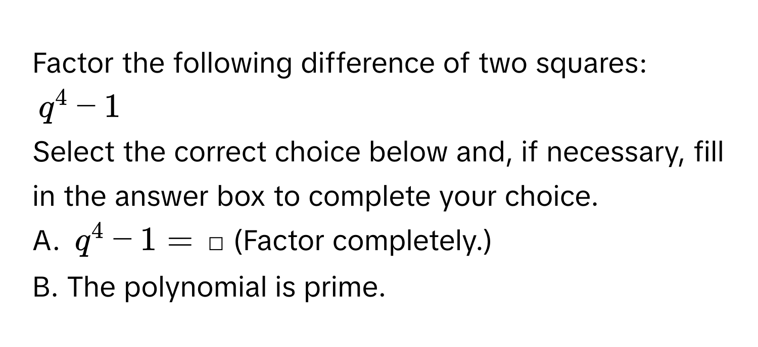 Factor the following difference of two squares:
q^4-1
Select the correct choice below and, if necessary, fill in the answer box to complete your choice. 
A. q^4-1= □ (Factor completely.) 
B. The polynomial is prime.