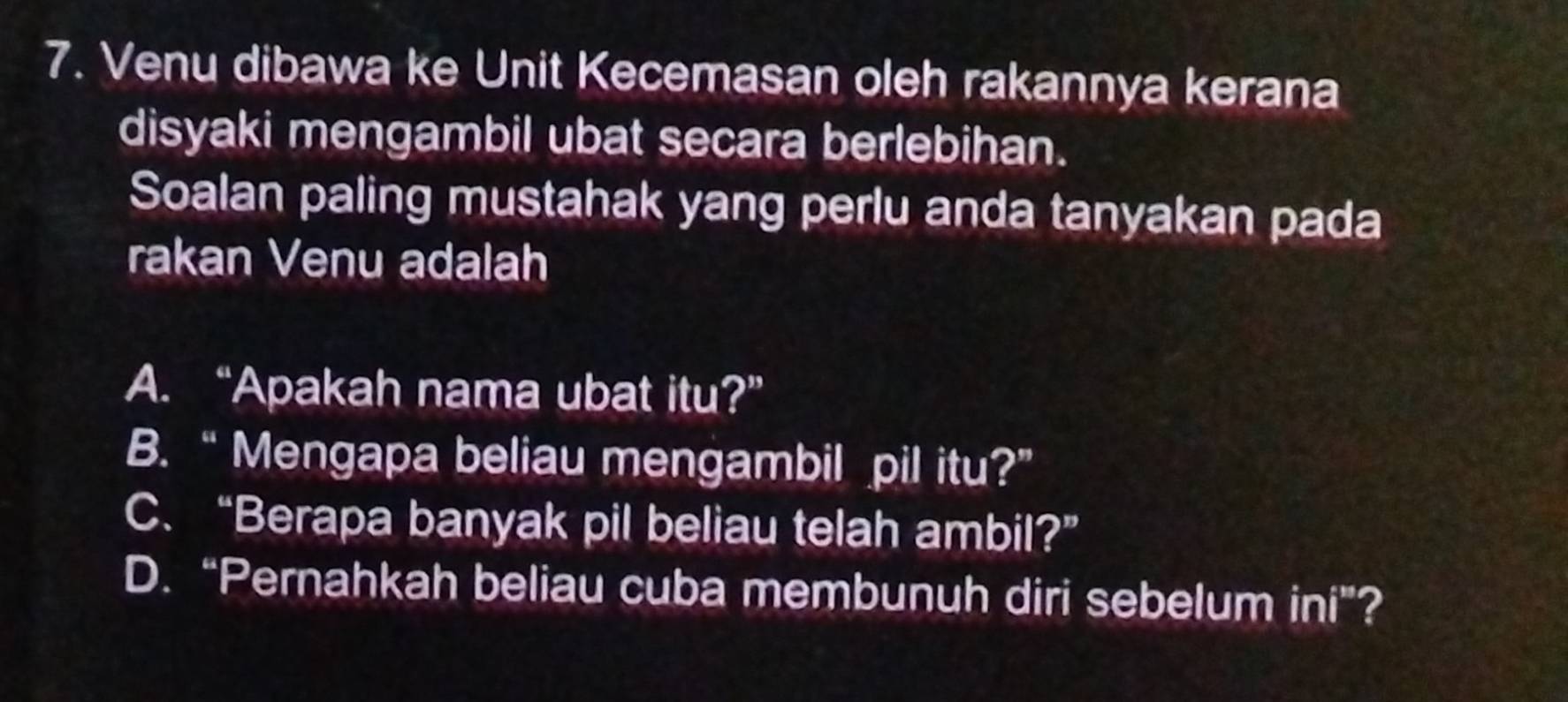 Venu dibawa ke Unit Kecemasan oleh rakannya kerana
disyaki mengambil ubat secara berlebihan.
Soalan paling mustahak yang perlu anda tanyakan pada
rakan Venu adalah
A. “Apakah nama ubat itu?”
B. “Mengapa beliau mengambil pil itu?”
C. “Berapa banyak pil beliau telah ambil?”
D. “Pernahkah beliau cuba membunuh diri sebelum ini”?