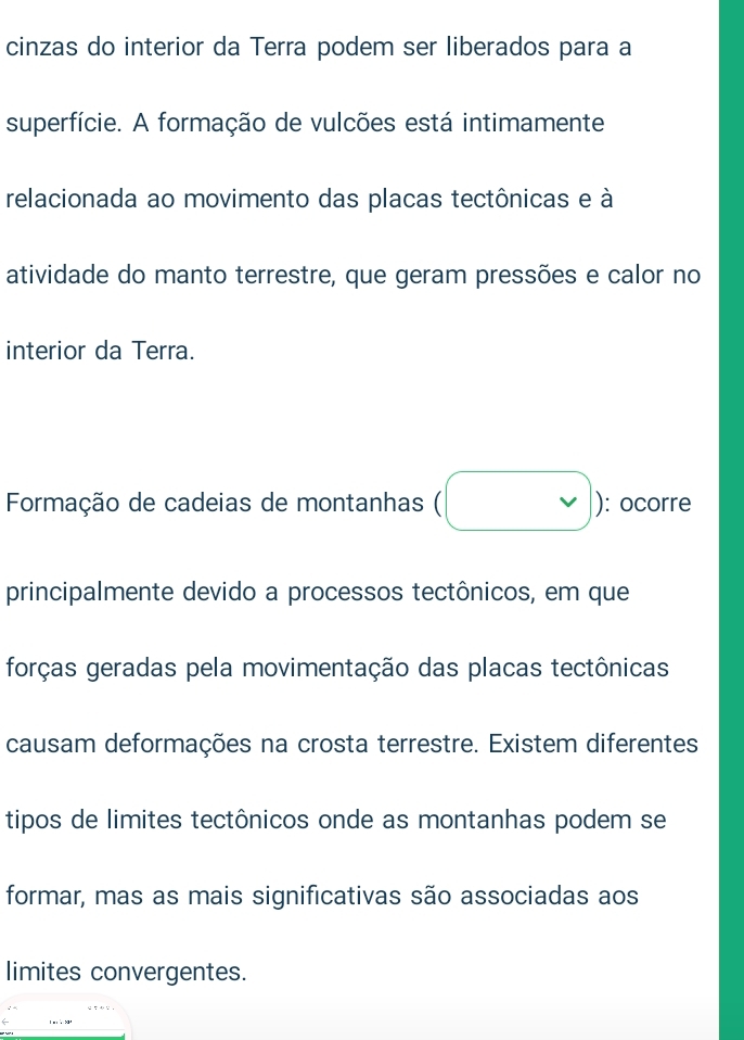 cinzas do interior da Terra podem ser liberados para a 
superfície. A formação de vulcões está intimamente 
relacionada ao movimento das placas tectônicas e à 
atividade do manto terrestre, que geram pressões e calor no 
interior da Terra. 
Formação de cadeias de montanhas ( beginpmatrix □ endpmatrix : ocorre 
principalmente devido a processos tectônicos, em que 
forças geradas pela movimentação das placas tectônicas 
causam deformações na crosta terrestre. Existem diferentes 
tipos de limites tectônicos onde as montanhas podem se 
formar, mas as mais significativas são associadas aos 
limites convergentes.