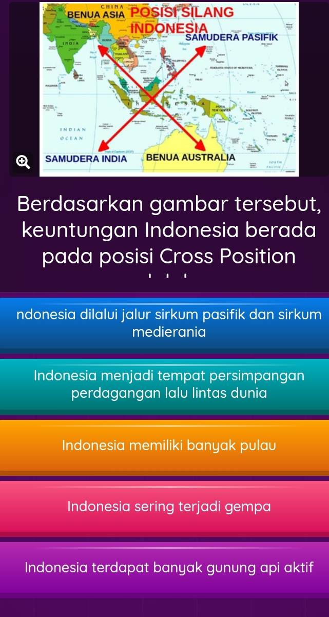 CH I N A
Berdasarkan gambar tersebut,
keuntungan Indonesia berada
pada posisi Cross Position
ndonesia dilalui jalur sirkum pasifik dan sirkum
medierania
Indonesia menjadi tempat persimpangan
perdagangan lalu lintas dunia
Indonesia memiliki banyak pulau
Indonesia sering terjadi gempa
Indonesia terdapat banyak gunung api aktif