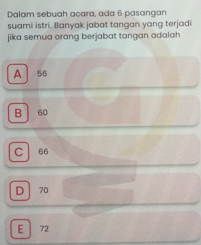 Dalam sebuah acara, ada 6 pasangan
suami istri. Banyak jabat tangan yang terjadi
jika semua orang berjabat tangan adalah
A . 56
B 60
C 66
D 70
E 72