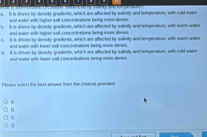 a 3 4 1 10
row is thermonaling circuiationinfdenced by salinity and temperatore
a. It is driven by density gradients, which are affected by salinity and temperature, with cold water
and water with higher salt concentrations being more dense.
b. It is driven by density gradients, which are affected by salinity and temperature, with warm water
and water with higher salt concentrations being more dense.
c. It is driven by density gradients, which are affected by salinity and temperature, with warm water
and water with lower salt concentrations being more dense.
d. It is driven by density gradients, which are affected by salinity and temperature, with cold water
and water with lower salt concentrations being more dense.
Please select the best answer from the choices provided
A
B
C
D