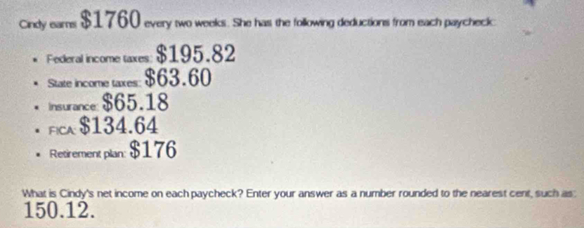 Cindy eams $1760 every two weeks. She has the following deductions from each paycheck: 
Federal income taxes: $195.82
State income taxes: $63.60
Insurance: $65.18
Fica $134.64
Retirement plan: $176
What is Cindy's net income on each paycheck? Enter your answer as a number rounded to the nearest cent, such as
150.12.