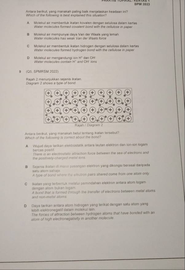 BPM 2023
Antara berikut, yang manakah paling baik menjelaskan keadaan ini?
Which of the following is best explained this situation?
A Molekul air membentuk ikatan kovalen dengan selulosa dalam kertas
Water molecules formed covalent bond with the cellulose in paper
B Molekul air mempunyai daya Van der Waals yang lemah
Water molecules has weak Van der Waals force
C Molekul air membentuk ikatan hidrogen dengan selulosa dalam kertas
Water molecules formed hydrogen bond with the cellulose in paper
D Molekul air mengandungi ion H^+ dan OH
Water molecules contain H' and OH ions
9 (Q5, SPMRSM 2022)
Rajah 2 menunjukkan sejenis ikatan.
Diagram 2 shows a type of bond
Antara berikut, yang manakah betul tentang ikatan tersebut?
Which of the following is correct about the bond?
A Wujud daya tarikan elektrostatik antara lautan elektron dan ion-ion logam
bercas positif
There is an electrostatic attraction force between the sea of electrons and
the positively-charged metal ions.
B Sejenis ikatan di mana pasangan elektron yang dikongsi berasal daripada
satu atom sahaja
A type of bond where the electron pairs shared come from one atom only
C Ikatan yang terbentuk melalui pemindahan elektron antara atom logam
dengan atom bukan logam.
A bond that is formed through the transfer of electrons between metal atoms
and non-metal atoms
D Daya tarikan antara atom hidrogen yang terikat dengan satu atom yang
lebih elektronegatif dalam molekul lain
The forces of attraction between hydrogen atoms that have bonded with an
atom of high electronegativity in another molecule