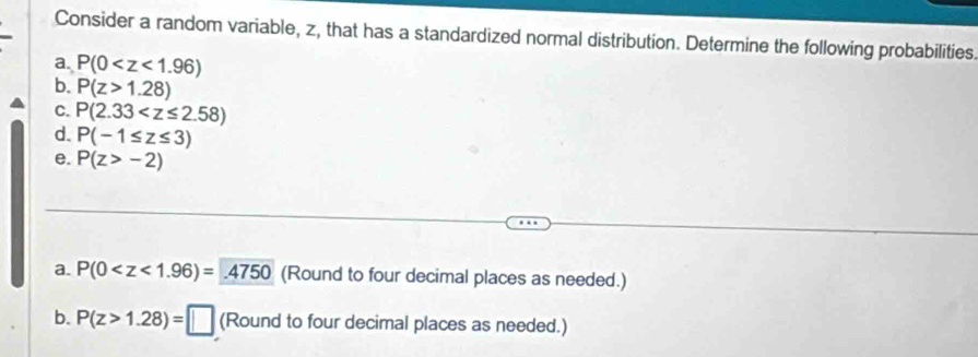 Consider a random variable, z, that has a standardized normal distribution. Determine the following probabilities. 
a. P(0
b. P(z>1.28)
C. P(2.33
d. P(-1≤ z≤ 3)
e. P(z>-2)
a. P(0 (Round to four decimal places as needed.) 
b. P(z>1.28)=□ (Round to four decimal places as needed.)