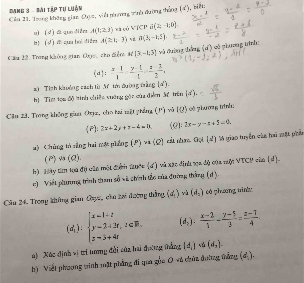 Dạng 3 - bài tập tự luận
Câu 21. Trong không gian Oxyz, viết phương trình đường thẳng (d), biết:
a) (d) đi qua điểm A(1;2;3) và có VTCP ā vector a(2;-1;0).
b) (d) đi qua hai điểm A(2;1;-3) và B(3;-1;5).
Câu 22. Trong không gian Oxyz, cho điểm M(3;-1;3) và đường thẳng (d) có phương trình:
(d):  (x-1)/1 = (y-1)/-1 = (z-2)/2 ,
a) Tính khoảng cách từ M tới đường thẳng (d).
b) Tìm tọa độ hình chiếu vuông góc của điểm Mỹ trên (d).
Câu 23. Trong không gian Oxyz, cho hai mặt phẳng (P) và (Q) có phương trình:
(P): 2x+2y+z-4=0, (2): 2x-y-z+5=0.
a) Chứng tỏ rằng hai mặt phẳng (P) và (Q) cắt nhau. Gọi (d) là giao tuyến của hai mặt phần
(P) và (Q).
b) Hãy tìm tọa độ của một điểm thuộc (d) và xác định tọa độ của một VTCP của (d).
c) Viết phương trình tham số và chính tắc của đường thẳng (d).
Câu 24. Trong không gian Oxyz, cho hai đường thẳng (d_1) và (d_2) có phương trình:
(d_1):beginarrayl x=1+t y=2+3t,t∈ R, z=3+4tendarray.
(d_2): (x-2)/1 = (y-5)/3 = (z-7)/4 .
a) Xác định vị trí tương đối của hai đường thẳng (d_1) và (d_2).
b) Viết phương trình mặt phẳng đi qua gốc O và chứa đường thẳng (d_1).