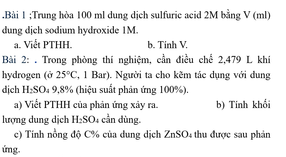 .Bài 1 ;Trung hòa 100 ml dung dịch sulfuric acid 2M bằng V (ml) 
dung dịch sodium hydroxide 1M. 
a. Viết PTHH. b. Tính V. 
Bài 2: . Trong phòng thí nghiệm, cần điều chế 2,479 L khí 
hydrogen (ở 25°C , 1 Bar). Người ta cho kẽm tác dụng với dung 
dịch H_2SO_4 9, 8% (hiệu suất phản ứng 100%). 
a) Viết PTHH của phản ứng xảy ra. b) Tính khối 
lượng dung dịch H_2SO_4 cần dùng. 
c) Tính nồng độ C% của dung dịch ZnSO4 thu được sau phản 
ứng.