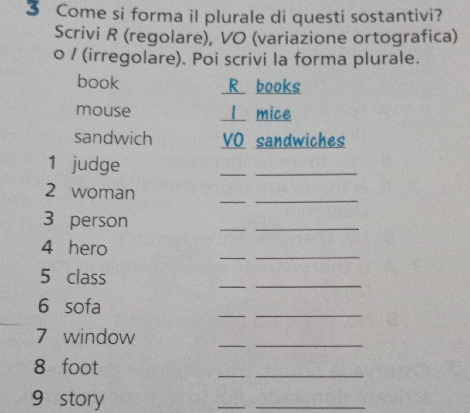 Come si forma il plurale di questi sostantivi? 
Scrivi R (regolare), VO (variazione ortografica) 
o / (irregolare). Poi scrivi la forma plurale. 
book R books 
mouse 1 mice 
sandwich VO sandwiches 
1 judge 
_ 
_ 
_ 
2 woman 
_ 
3 person 
__ 
4 hero 
_ 
_ 
5 class 
_ 
_ 
6 sofa 
__ 
7 window 
__
8 foot
__ 
9 story 
__