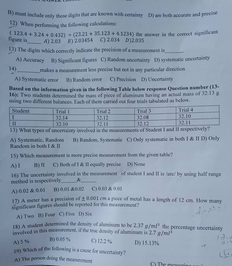 B) must include only those digits that are known with certainty D) are both accurate and precise
12) When performing the following calculations:
(123.4+3.24+0.432)/ (23.21+35.123+4.1234) the answer in the correct significant
figure is_ A) 2.03 B) 2.03454 L ) 2.034 D) 2.035
13) The digits which correctly indicate the precision of a measurement is_
A) Accuracy B) Significant figures C) Random uncertainty D) systematic uncertainty
14) _makes a measurement less precise but not in any particular direction
A) Systematic error B) Random error C) Precision D) Uncertainty
Based on the information given in the following Table below response Question number (13-
16): Two students determined the mass of piece of aluminum having an actual mass of 32.13 g
using two different balances. Each of them carried out four trials tabulated as below.
13) What types of uncertainty involved in the measurements of Student I and II respec
A) Systematic, Random B) Random, Systematic C) Only systematic in both I & II D) Only
Random in both I & II
15) Which measurement is more precise measurement from the given table?
A) I B) II C) Both of I & II equally precise D) None
16) The uncertainty involved in the measurement of student I and II is /are/ by using half range
method is respectively_ &_
A) 0.02 & 0.01 B) 0.01 &0.02 C) 0.03 & 0.01
17) A meter has a precision of ± 0.001 cm a piece of metal has a length of 12 cm. How many
significant figures should be reported for this measurement?
A) Two B) Four C) Five D) Six
18) A student determined the density of aluminum to be 2.37g/ml^3 the percentage uncertainty
involved in this measurement, if the true density of aluminum is 2.7 a/n 2l3
A) 5 % B) 0.05 % C) 12.2 % D) 15.13%
19) Which of the following is a cause for uncertainty?
A) The person doing the measurement C The measi