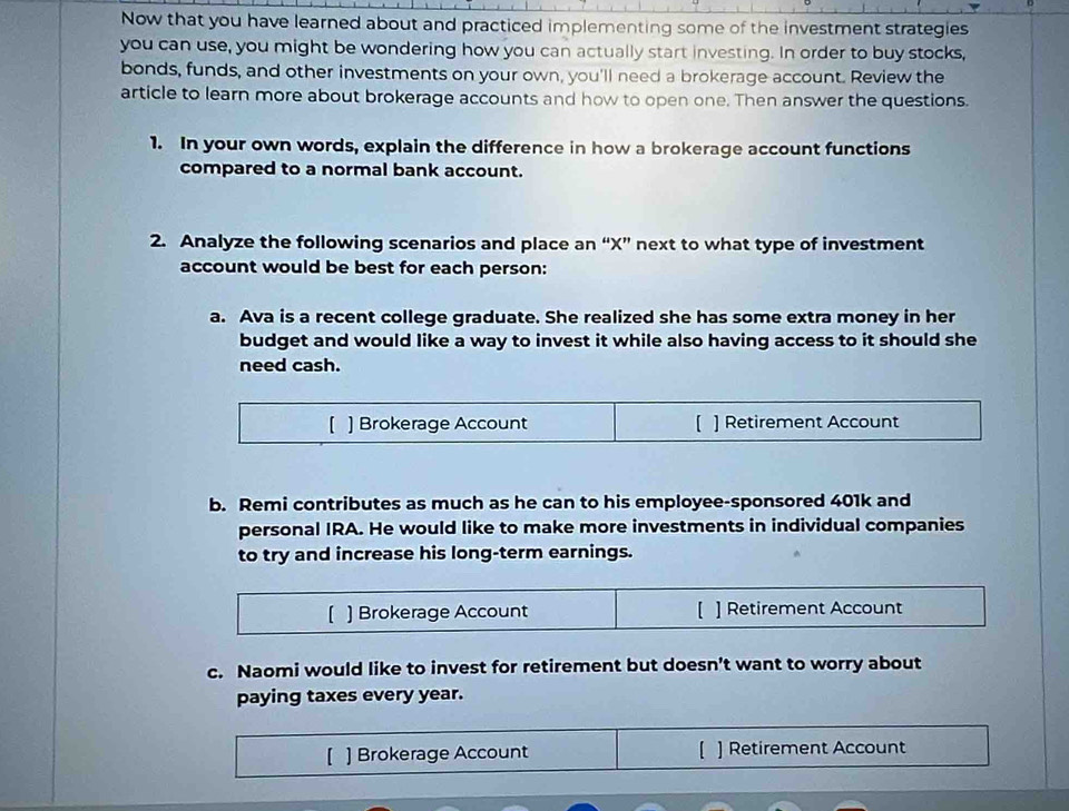 Now that you have learned about and practiced implementing some of the investment strategies 
you can use, you might be wondering how you can actually start investing. In order to buy stocks, 
bonds, funds, and other investments on your own, you'll need a brokerage account. Review the 
article to learn more about brokerage accounts and how to open one. Then answer the questions. 
1. In your own words, explain the difference in how a brokerage account functions 
compared to a normal bank account. 
2. Analyze the following scenarios and place an “ X ” next to what type of investment 
account would be best for each person: 
a. Ava is a recent college graduate. She realized she has some extra money in her 
budget and would like a way to invest it while also having access to it should she 
need cash. 
[ ] Brokerage Account [ ] Retirement Account 
b. Remi contributes as much as he can to his employee-sponsored 401k and 
personal IRA. He would like to make more investments in individual companies 
to try and increase his long-term earnings. 
【 ) Brokerage Account [ ] Retirement Account 
c. Naomi would like to invest for retirement but doesn’t want to worry about 
paying taxes every year. 
[ ] Brokerage Account [ ] Retirement Account