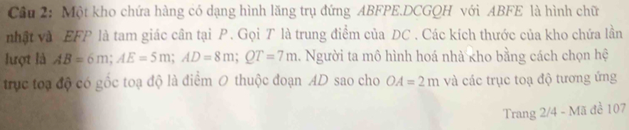 Một kho chứa hàng có dạng hình lăng trụ đứng ABFPE.DCGQH với ABFE là hình chữ 
nhật và EFP là tam giác cân tại P. Gọi T là trung điểm của DC. Các kích thước của kho chứa lần 
lượt là AB=6m; AE=5m; AD=8m; QT=7m. Người ta mô hình hoá nhà kho bằng cách chọn hệ 
trục toạ độ có gốc toạ độ là điểm 0 thuộc đoạn AD sao cho OA=2m và các trục toạ độ tương ứng 
Trang 2/4 - Mã đề 107