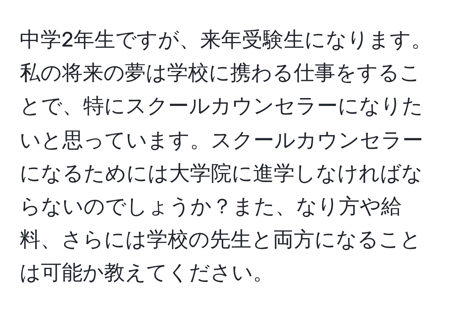 中学2年生ですが、来年受験生になります。私の将来の夢は学校に携わる仕事をすることで、特にスクールカウンセラーになりたいと思っています。スクールカウンセラーになるためには大学院に進学しなければならないのでしょうか？また、なり方や給料、さらには学校の先生と両方になることは可能か教えてください。