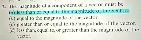 The magnitude of a component of a vector must be
(π) less than or equal to the magnitude of the vector.
(b) equal to the magnitude of the vector.
(c) greater than or equal to the magnitude of the vector.
(d) less than, equal to, or greater than the magnitude of the
vector.