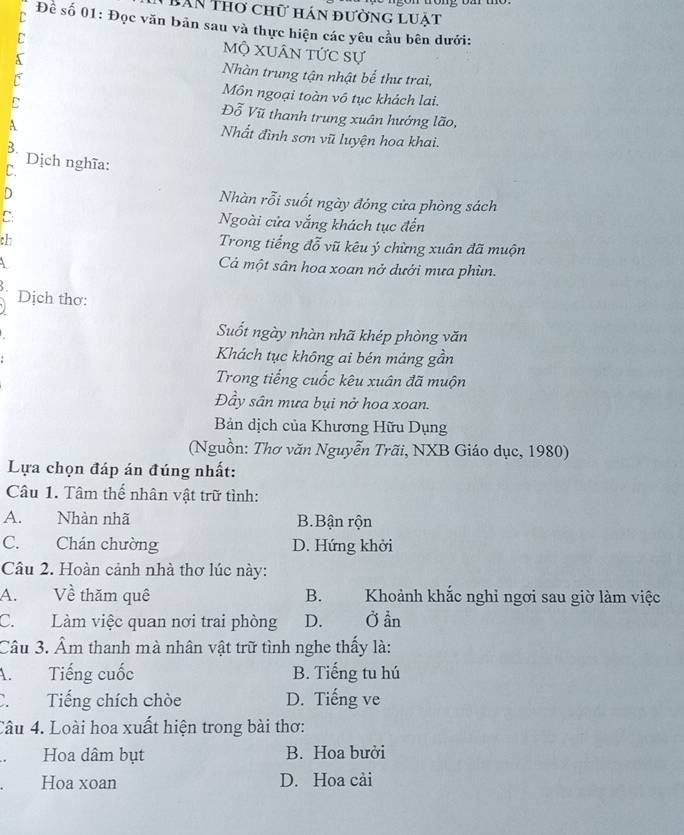 BAn Thơ chữ hán đường luật
Đề số 01: Đọc văn bản sau và thực hiện các yêu cầu bên dưới:
Mộ xuân tức sự
Nhàn trung tận nhật bể thư trai,
Môn ngoại toàn vô tục khách lai.
Đỗ Vũ thanh trung xuân hướng lão,
A
Nhất đình sơn vũ luyện hoa khai.
B. Dịch nghĩa:
C.
D
Nhàn rỗi suốt ngày đóng cửa phòng sách
C
Ngoài cửa vắng khách tục đến
ch
Trong tiếng đỗ vũ kêu ý chừng xuân đã muộn
Cả một sân hoa xoan nở dưới mưa phùn.
Dịch thơ:
Suốt ngày nhàn nhã khép phòng văn
Khách tục không ai bén mảng gần
Trong tiếng cuốc kêu xuân đã muộn
Đầy sân mưa bụi nở hoa xoan.
Bản dịch của Khương Hữu Dụng
(Nguồn: Thơ văn Nguyễn Trãi, NXB Giáo dục, 1980)
Lựa chọn đáp án đúng nhất:
Câu 1. Tâm thể nhân vật trữ tình:
A. Nhàn nhã B.Bận rộn
C. Chán chường D. Hứng khởi
Câu 2. Hoàn cảnh nhà thơ lúc này:
A. Về thăm quê B. Khoảnh khắc nghỉ ngơi sau giờ làm việc
C. Làm việc quan nơi trai phòng D. Ở ẩn
Câu 3. Âm thanh mà nhân vật trữ tình nghe thấy là:
A. Tiếng cuốc B. Tiếng tu hú
C. Tiếng chích chòe D. Tiếng ve
Câu 4. Loài hoa xuất hiện trong bài thơ:
Hoa dâm bụt B. Hoa bưởi
Hoa xoan D. Hoa cải