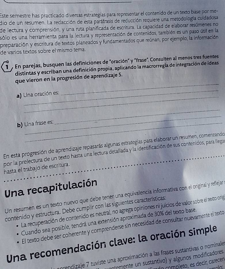 Este semestre has practicado diversas estrategias para representar el contenido de un texto base por me-
dio de un resumen. La redacción de esta paráfrasis de reducción requiere una metodología cuidadosa
de lectura y comprensión, y una ruta planificada de escritura. La capacidad de elaborar resúmenes no
sólo es una herramienta para la lectura y representación de contenidos, también es un paso útil en la
preparación y escritura de textos planeados y fundamentados que reúnan, por ejemplo, la información
de varios textos sobre el mismo tema.
1  En parejas, busquen las definiciones de "oración" y "frase". Consulten al menos tres fuentes
distintas y escriban una definición propia, aplicando la macrorregla de integración de ideas
que vieron en la progresión de aprendizaje 5.
_
a) Una oración es:
_
_
b) Una frase es:
_
En esta progresión de aprendizaje repasarás algunas estrategias para elaborar un resumen, comenzando
por la prelectura de un texto hasta una lectura detallada y la identificación de sus contenidos, para llega
hasta el trabajo de escritura.
Una recapitulación
Un resumen es un texto nuevo que debe tener una equivalencia informativa con el original y reflejar
contenido y estructura. Debe cumplir con las siguientes características:
La recuperación de contenido es neutral, no agrega opiniones ni juicios de valor sobre el texto orig
Cuando sea posible, tendrá una extensión aproximada de 30% del texto base.
El texto debe ser coherente y comprenderse sin necesidad de consultar nuevamente el texto
Una recomendación clave: la oración simple
nrondizaje 7 tuviste una aproximación a las frases sustantivas o nominale
ontemente un sustantivo) y algunos modificadores.
n completo, es decir, carecen