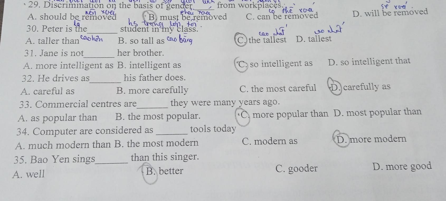 Discrimination on the basis of gender. _from workplaces.
A. should be removed B. must be removed C. can be removed
D. will be removed
30. Peter is the_ student in my class.
A. taller than B. so tall as C. the tallest D. tallest
_
31. Jane is not her brother.
A. more intelligent as B. intelligent as C. so intelligent as D. so intelligent that
_
32. He drives as his father does.
A. careful as B. more carefully C. the most careful D. carefully as
33. Commercial centres are_ they were many years ago.
A. as popular than B. the most popular. C more popular than D. most popular than
34. Computer are considered as_ tools today
A. much modern than B. the most modern C. modern as D. more modern
35. Bao Yen sings_ than this singer.
A. well B. better C. gooder D. more good