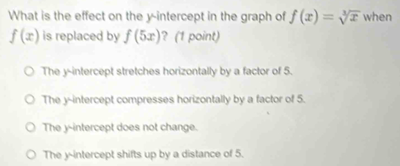 What is the effect on the y-intercept in the graph of f(x)=sqrt[3](x) when
f(x) is replaced by f(5x) ? (1 point)
The y-intercept stretches horizontally by a factor of 5.
The y-intercept compresses horizontally by a factor of 5.
The y-intercept does not change.
The y-intercept shifts up by a distance of 5.