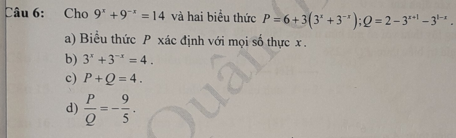 Cho 9^x+9^(-x)=14 và hai biểu thức P=6+3(3^x+3^(-x)); Q=2-3^(x+1)-3^(1-x). 
a) Biểu thức P xác định với mọi số thực x.
b) 3^x+3^(-x)=4.
c) P+Q=4.
d)  P/Q =- 9/5 .