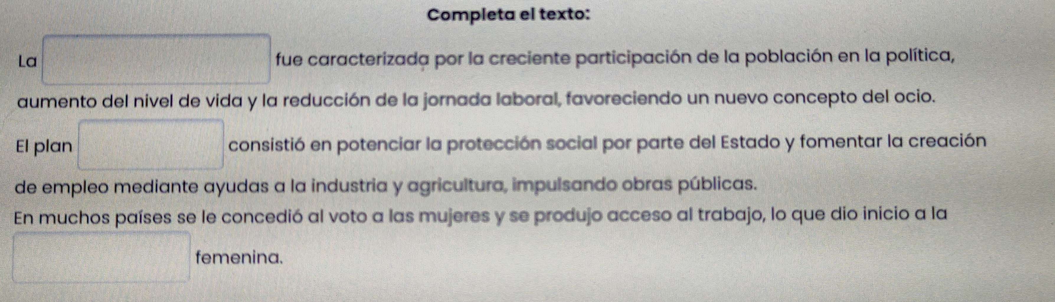 Completa el texto: 
La □ fue caracterizada por la creciente participación de la población en la política, 
aumento del nivel de vida y la reducción de la jornada laboral, favoreciendo un nuevo concepto del ocio. 
El plan □ consistió en potenciar la protección social por parte del Estado y fomentar la creación 
de empleo mediante ayudas a la industria y agricultura, impulsando obras públicas. 
En muchos países se le concedió al voto a las mujeres y se produjo acceso al trabajo, lo que dio inicio a la 
□ femenina.