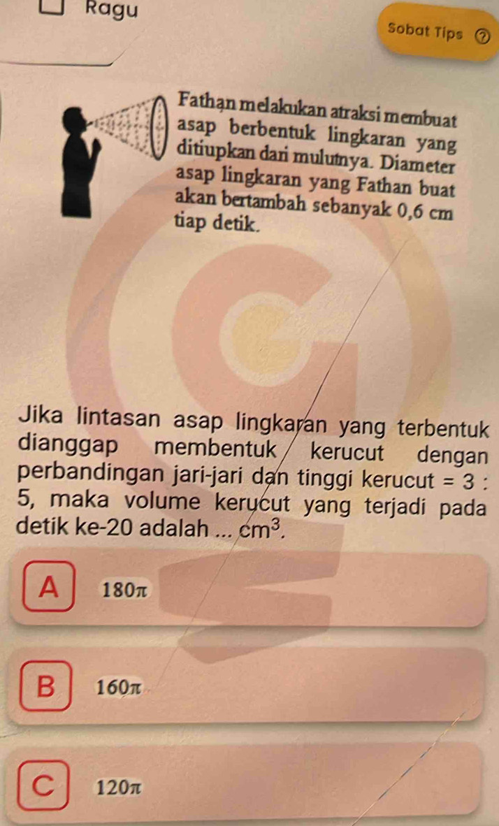 Ragu
Sobat Tips 2
Fathan melakukan atraksi membuat
asap berbentuk lingkaran yang
ditiupkan dari mulutya. Diameter
asap lingkaran yang Fathan buat
akan bertambah sebanyak 0,6 cm
tiap detik.
Jika lintasan asap lingkaran yang terbentuk
dianggap membentuk kerucut dengan
perbandingan jari-jari dan tinggi kerucut =3.
5, maka volume kerycut yang terjadi pada
detik ke- 20 adalah .._ cm^3.
A 180π
B 160π
C 120π