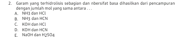 Garam yang terhidrolisis sebagian dan nbersifat basa dihasilkan dari pencampuran
dengan jumlah mol yang sama antara . . .
A. NH3 dan HCl
B. NH3 dan HCN
C. KOH dan HCl
D. KOH dan HCN
E. NaOH dan H2SO4