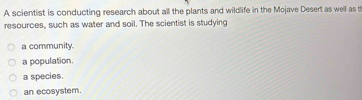 A scientist is conducting research about all the plants and wildlife in the Mojave Desert as well as th
resources, such as water and soil. The scientist is studying
a community.
a population.
a species.
an ecosystem.