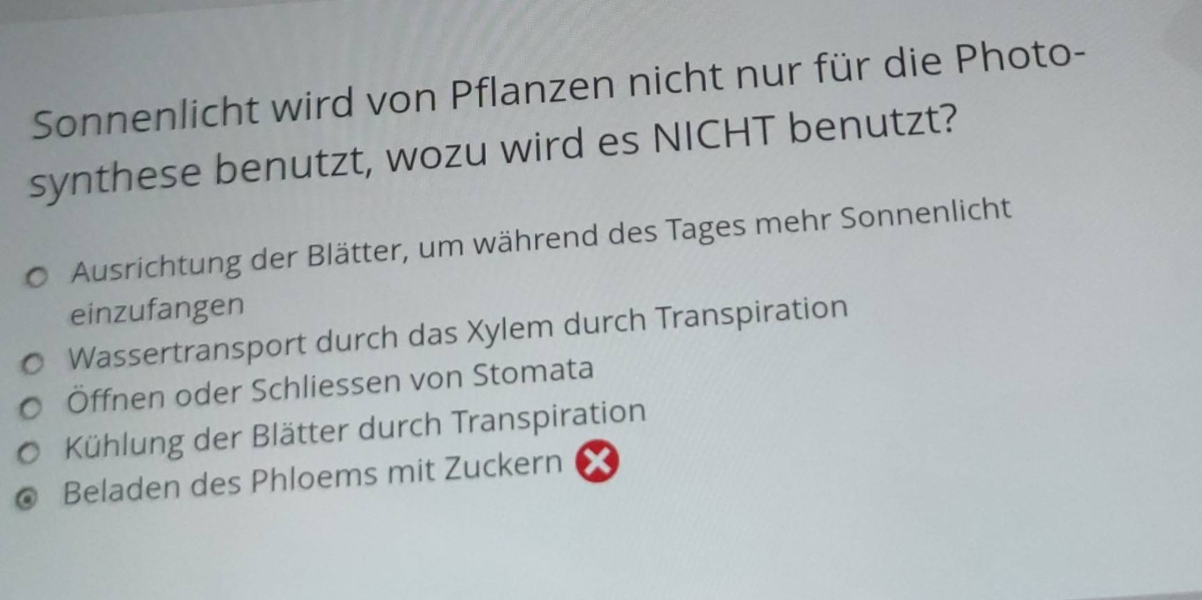 Sonnenlicht wird von Pflanzen nicht nur für die Photo-
synthese benutzt, wozu wird es NICHT benutzt?
Ausrichtung der Blätter, um während des Tages mehr Sonnenlicht
einzufangen
Wassertransport durch das Xylem durch Transpiration
Öffnen oder Schliessen von Stomata
Kühlung der Blätter durch Transpiration
Beladen des Phloems mit Zuckern