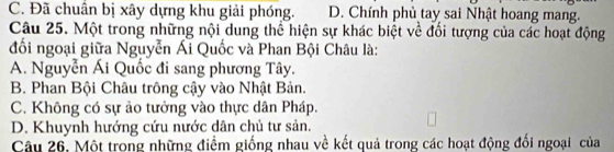 C. Đã chuẩn bị xây dựng khu giải phóng. D. Chính phủ tay sai Nhật hoang mang.
Câu 25. Một trong những nội dung thể hiện sự khác biệt về đối tượng của các hoạt động
đối ngoại giữa Nguyễn Ái Quốc và Phan Bội Châu là:
A. Nguyễn Ái Quốc đi sang phương Tây.
B. Phan Bội Châu trông cậy vào Nhật Bản.
C. Không có sự ảo tưởng vào thực dân Pháp.
D. Khuynh hướng cứu nước dân chủ tư sản.
Câu 26. Một trong những điểm giống nhau về kết quả trong các hoạt động đổi ngoại của