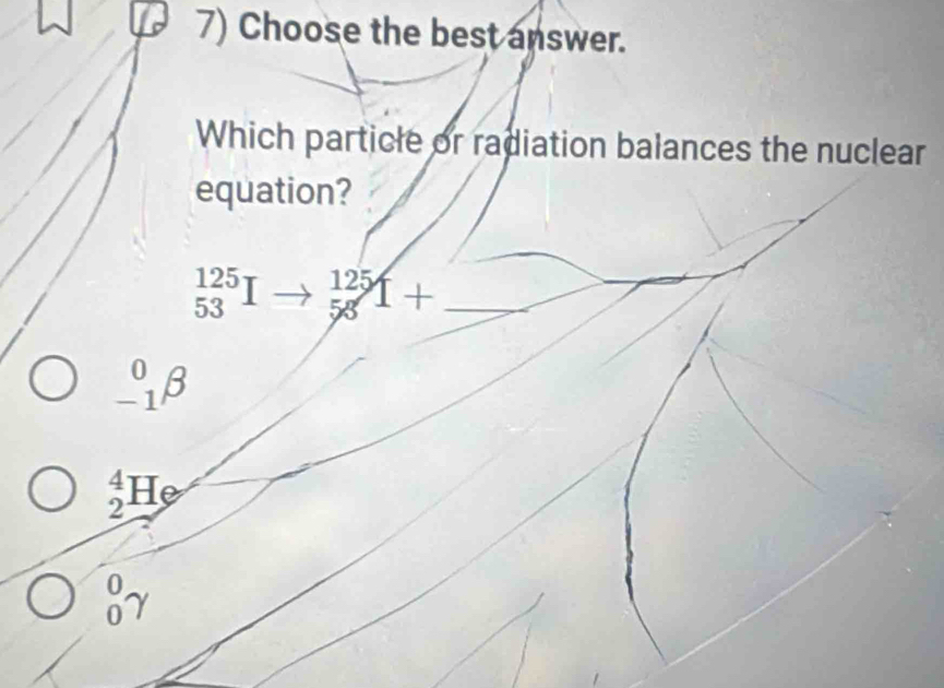 Choose the best answer.
Which particle or radiation balances the nuclear
equation?
_(53)^(125)I to beginarrayr 125 58endarray T+ _
_(-1)^0beta
_2^(4He
beginarray)r 0 0endarray gamma