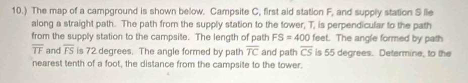 10.) The map of a campground is shown below. Campsite C, first aid station F, and supply station S lie 
along a straight path. The path from the supply station to the tower, T, is perpendicular to the path 
from the supply station to the campsite. The length of path FS=400 feet. The angle formed by path
overline TF and overline FS is 72 degrees. The angle formed by path overline TC and path overline CS is 55 degrees. Determine, to the 
nearest tenth of a foot, the distance from the campsite to the tower.