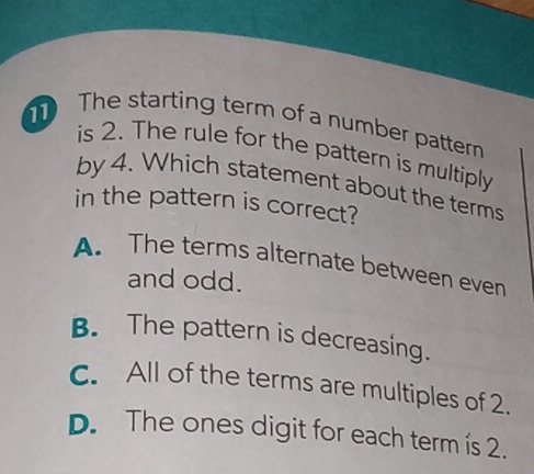 The starting term of a number pattern
is 2. The rule for the pattern is multiply
by 4. Which statement about the terms
in the pattern is correct?
A. The terms alternate between even
and odd.
B. The pattern is decreasing.
C. All of the terms are multiples of 2.
D. The ones digit for each term is 2.