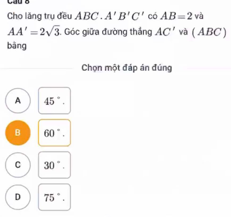 Cau 8
Cho lăng trụ đều ABC.A'B'C' có AB=2va
AA'=2sqrt(3). Góc giữa đường thắng AC' và (A BC )
bǎng
Chọn một đáp án đúng
A 45°.
B 60°.
C 30°.
D 75°.