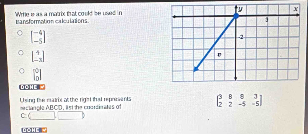 Writeυ as a matrix that could be used in
transformation calculations.
beginbmatrix -4 -5endbmatrix
beginbmatrix 4 -3endbmatrix
beginbmatrix 0 0endbmatrix
DONE 
Using the matrix at the right that represents
rectangle ABCD, list the coordinates of
beginbmatrix 3&8&8&3 2&2&-5&-5endbmatrix
C: (□ ,□ )
DONE