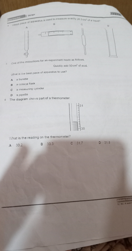 Design
V à 
aerimental
which piece of apparatus is used to measure exactly 26.3cm^2 of a liquid?
c
A
D
s One of the instructions for an experiment reads as follows.
Quickly add 50cm^3 of acid.
What is the best piece of apparatus to use?
A a burette
B a conical flask
C a measuring cylinder
D a pipette
6 The diagram shows part of a thermometer.
31
30
What is the reading on the thermometer?
A 30.2 B 30.3 C 31.7 D 31.8
つ / AS / A level