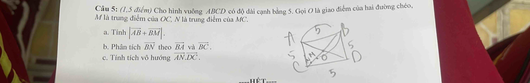 (1,5 điểm) Cho hình vuông ABCD có độ dài cạnh bằng 5. Gọi O là giao điểm của hai đường chéo, 
M là trung điểm của OC, N là trung điểm của MC. 
a. Tinh |vector AB+vector BM|. 
b. Phân tích vector BN theo vector BA và vector BC. 
c. Tính tích vô hướng vector AN.vector DC. 
Hét