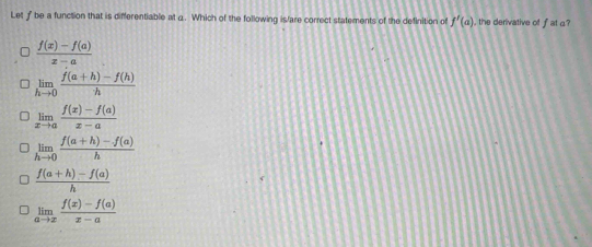 Let f be a function that is differentiable at a. Which of the following is/are correct statements of the definition of f'(a) the derivative of f at a
 (f(x)-f(a))/x-a 
limlimits _hto 0 (f(a+h)-f(h))/h 
limlimits _xto a (f(x)-f(a))/x-a 
limlimits _hto 0 (f(a+h)-f(a))/h 
 (f(a+h)-f(a))/h 
limlimits _ato x (f(x)-f(a))/x-a 