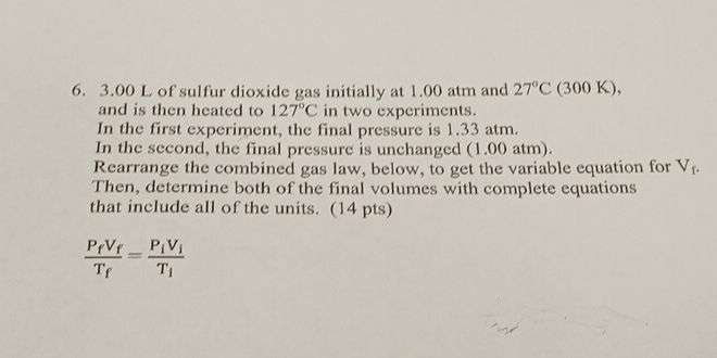 3.00 L of sulfur dioxide gas initially at 1.00 atm and 27°C(300K)
and is then heated to 127°C in two experiments. 
In the first experiment, the final pressure is 1.33 atm. 
In the second, the final pressure is unchanged (1.00 atm). 
Rearrange the combined gas law, below, to get the variable equation for V_f. 
Then, determine both of the final volumes with complete equations 
that include all of the units. (14 pts)
frac P_fV_fT_f=frac P_iV_iT_i