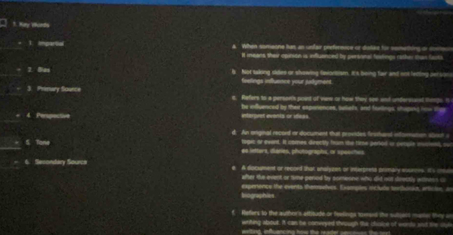 Kay Words
1 Impartial a. When someone has an unfair preference or dislike for vemething or sosnese
It means their opinion is influanced by personal feetings rather than fasts.
7. Bias Not taking sides or showing fevorsism. It's being fair and not letting persor 
feelings influence your judgment.
3. Primary Source e. Refers to a person's point of vew or how they see and undersssed liings. It
he influenced by their experiences, beliets; and faxlings; shiping how thes
. 4. Perspective interpret events or ideas.
d. An mriginal record or document that provides firsthard nformuson atout a
togic ar evant. It comes directly from the time perod or people msiend, ou
5. Tone eo lefters, diaries, photographs, or speeches
6. Secondary Sourca e. A document or record that analyzes or interpress primary sources. It's cus
after the event or time pened by someone who did not deectly winess c
experence the events themelves. Examples iclude temhooks, articton, in
biographies
Refers to the author's attitude or feelings toward the subjess manier they an
writing about. It can be conveyed through the csice of words sad the styl
weiting, influancing how the reader sevcowes the surt