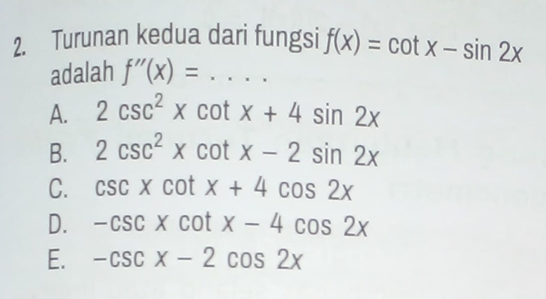 Turunan kedua dari fungsi f(x)=cot x-sin 2x
adalah f''(x)=...
A. 2csc^2xcot x+4sin 2x
B. 2csc^2xcot x-2sin 2x
C. csc xcot x+4cos 2x
D. -csc xcot x-4cos 2x
E. -csc x-2cos 2x