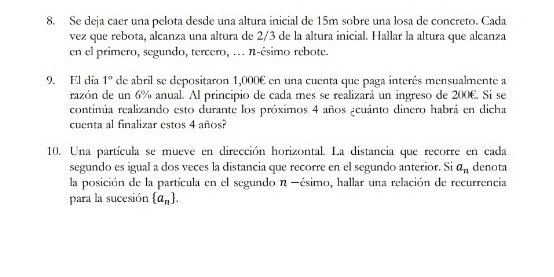 Se deja caer una pelota desde una altura inicial de 15m sobre una losa de concreto. Cada 
vez que rebota, alcanza una altura de 2/3 de la altura inicial. Hallar la altura que alcanza 
en el primero, segundo, tercero, ... n-ésimo rebote. 
9. El día 1° de abril se depositaron 1,000€ en una cuenta que paga interés mensualmente a 
razón de un 6% anual. Al principio de cada mes se realizará un ingreso de 200€. Si se 
continúa realizando esto durante los próximos 4 años acuánto dinero habrá en dicha 
cuenta al finalizar estos 4 años? 
10. Una partícula se mueve en dirección horizontal. La distancia que recorre en cada 
segundo es igual a dos veces la distancia que recorre en el segundo anterior. Si a_n denota 
la posición de la partícula en el segundo n -ésimo, hallar una relación de recurrencia 
para la sucesión  a_n.