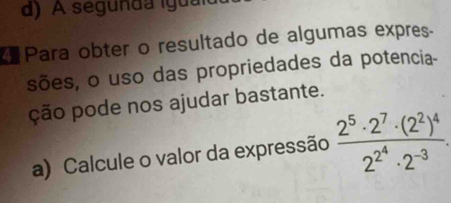 d) A segunda iguaio
Para obter o resultado de algumas expres.
sões, o uso das propriedades da potencia-
ção pode nos ajudar bastante.
a) Calcule o valor da expressão frac 2^5· 2^7· (2^2)^42^(2^4)· 2^(-3).