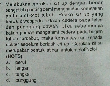 Melakukan gerakan sit up dengan benar
sangatlah penting demi menghindari kerusakan
pada otot-otot tubuh. Risiko sit up yang
harus diwaspadai adalah cedera pada leher.
dan punggung bawah. Jika sebelumnya
kalian pernah mengalami cedera pada bagian
tubuh tersebut, maka konsultasikan kepada
dokter sebelum berlatih sit up. Gerakan sit up
merupakan bentuk latihan untuk melatih otot ....
(HOTS)
a. perut
b. lengan
c. tungkai
d. punggung