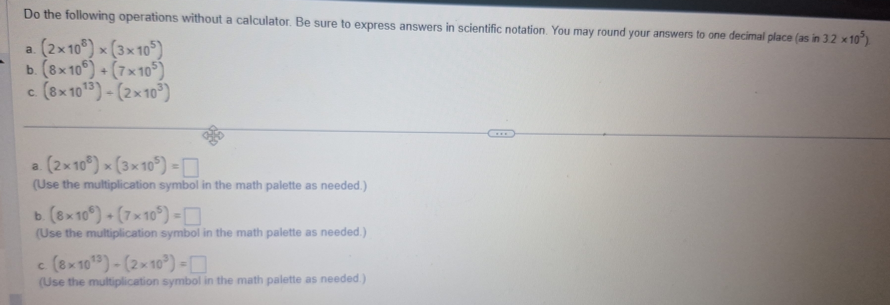 Do the following operations without a calculator. Be sure to express answers in scientific notation. You may round your answers to one decimal place (as in 3.2* 10^5)
a. (2* 10^8)* (3* 10^5)
b. (8* 10^6)+(7* 10^5)
C. (8* 10^(13))/ (2* 10^3)
a. (2* 10^8)* (3* 10^5)=□
(Use the multiplication symbol in the math palette as needed.) 
b .
(8* 10^6)+(7* 10^5)=□
(Use the multiplication symbol in the math palette as needed.) 
C. (8* 10^(13))/ (2* 10^3)=□
(Use the multiplication symbol in the math palette as needed.)