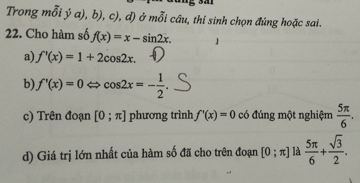 Trong mỗi ý a), b), c), , d) ở mỗi câu, thí sinh chọn đúng hoặc sai. 
22. Cho hàm số f(x)=x-sin 2x. 
a) f'(x)=1+2cos 2x. 
b) f'(x)=0 ∠ cos 2x=- 1/2 . 
c) Trên đoạn [0;π ] phương trình f'(x)=0 có đúng một nghiệm  5π /6 . 
d) Giá trị lớn nhất của hàm số đã cho trên đoạn [0;π ] là  5π /6 + sqrt(3)/2 .