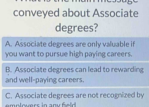 conveyed about Associate
degrees?
A. Associate degrees are only valuable if
you want to pursue high paying careers.
B. Associate degrees can lead to rewarding
and well-paying careers.
C. Associate degrees are not recognized by
emplovers in any field.